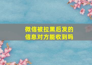 微信被拉黑后发的信息对方能收到吗