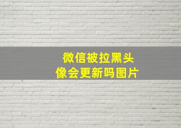 微信被拉黑头像会更新吗图片