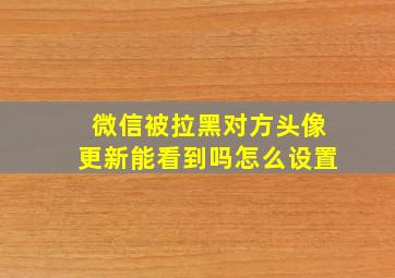 微信被拉黑对方头像更新能看到吗怎么设置