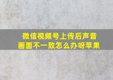 微信视频号上传后声音画面不一致怎么办呀苹果