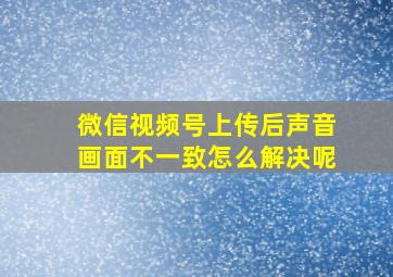 微信视频号上传后声音画面不一致怎么解决呢