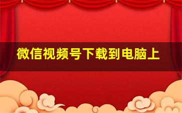 微信视频号下载到电脑上