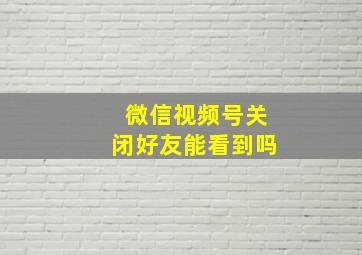 微信视频号关闭好友能看到吗