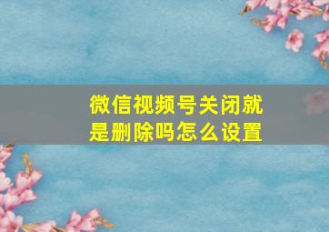 微信视频号关闭就是删除吗怎么设置