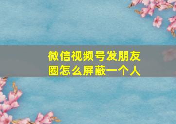 微信视频号发朋友圈怎么屏蔽一个人