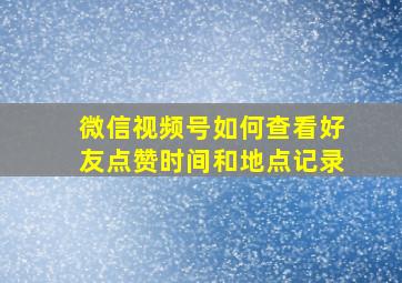 微信视频号如何查看好友点赞时间和地点记录