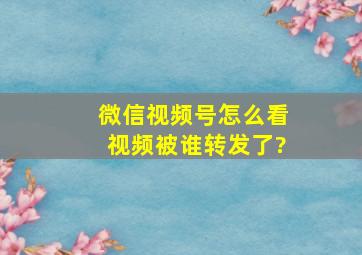 微信视频号怎么看视频被谁转发了?