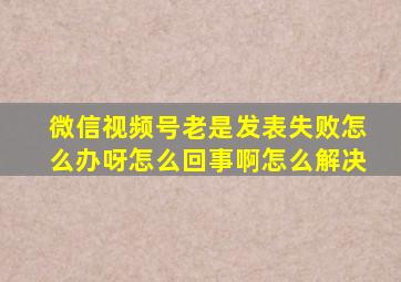 微信视频号老是发表失败怎么办呀怎么回事啊怎么解决