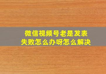 微信视频号老是发表失败怎么办呀怎么解决