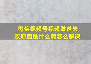 微信视频号视频发送失败原因是什么呢怎么解决