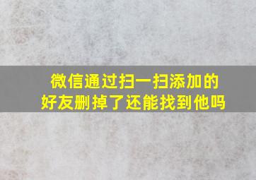 微信通过扫一扫添加的好友删掉了还能找到他吗