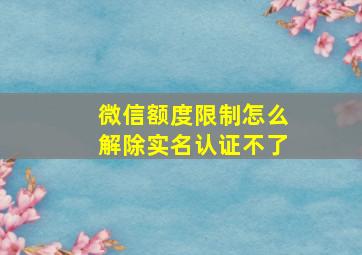 微信额度限制怎么解除实名认证不了