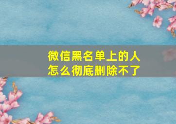 微信黑名单上的人怎么彻底删除不了