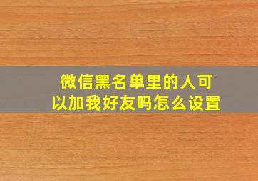 微信黑名单里的人可以加我好友吗怎么设置