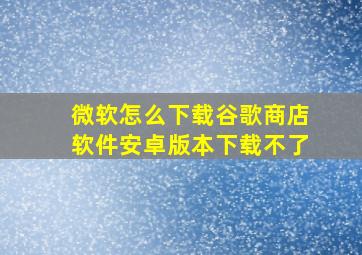 微软怎么下载谷歌商店软件安卓版本下载不了