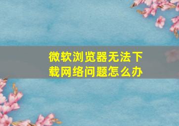 微软浏览器无法下载网络问题怎么办