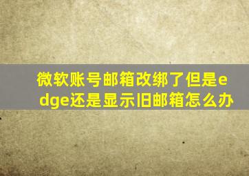 微软账号邮箱改绑了但是edge还是显示旧邮箱怎么办