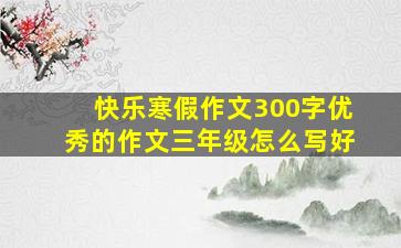 快乐寒假作文300字优秀的作文三年级怎么写好