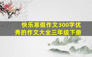 快乐寒假作文300字优秀的作文大全三年级下册