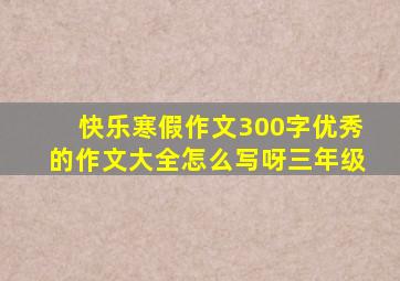 快乐寒假作文300字优秀的作文大全怎么写呀三年级