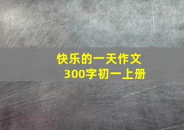 快乐的一天作文300字初一上册