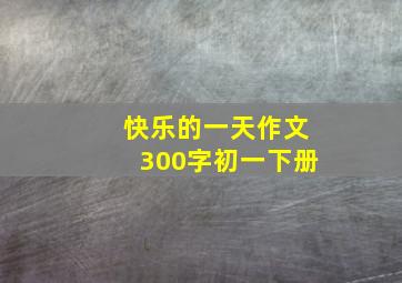 快乐的一天作文300字初一下册