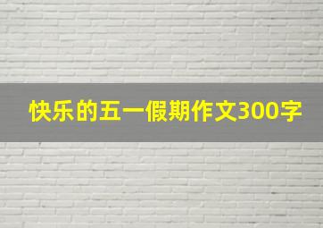 快乐的五一假期作文300字