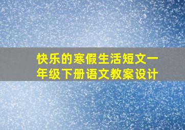 快乐的寒假生活短文一年级下册语文教案设计