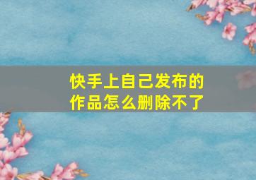 快手上自己发布的作品怎么删除不了