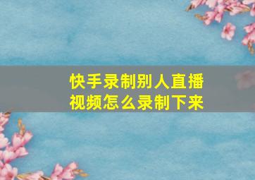 快手录制别人直播视频怎么录制下来