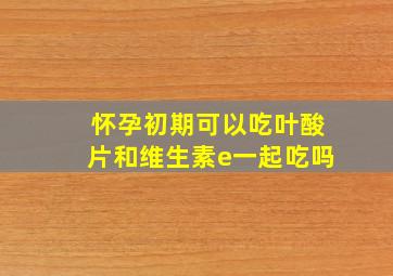 怀孕初期可以吃叶酸片和维生素e一起吃吗