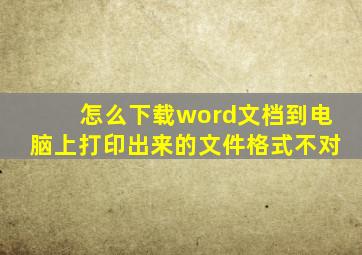 怎么下载word文档到电脑上打印出来的文件格式不对