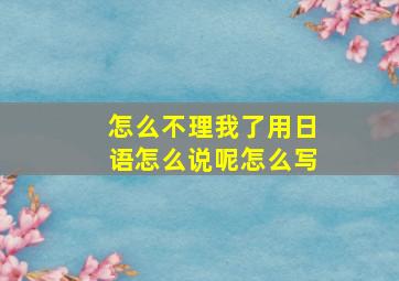 怎么不理我了用日语怎么说呢怎么写