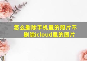 怎么删除手机里的照片不删除icloud里的图片