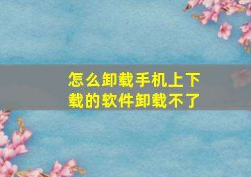 怎么卸载手机上下载的软件卸载不了