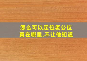 怎么可以定位老公位置在哪里,不让他知道