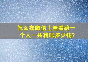 怎么在微信上查看给一个人一共转帐多少钱?