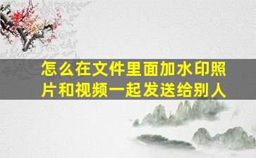 怎么在文件里面加水印照片和视频一起发送给别人