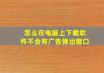 怎么在电脑上下载软件不会有广告弹出窗口