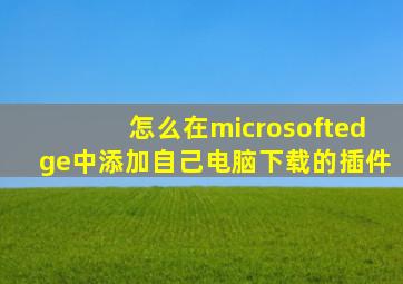 怎么在microsoftedge中添加自己电脑下载的插件