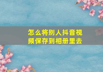 怎么将别人抖音视频保存到相册里去