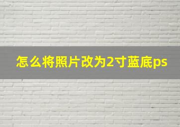 怎么将照片改为2寸蓝底ps