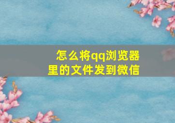 怎么将qq浏览器里的文件发到微信