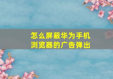 怎么屏蔽华为手机浏览器的广告弹出