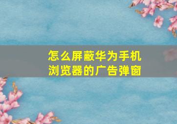 怎么屏蔽华为手机浏览器的广告弹窗