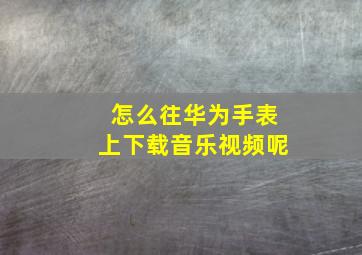 怎么往华为手表上下载音乐视频呢