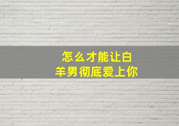 怎么才能让白羊男彻底爱上你