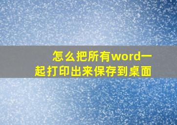 怎么把所有word一起打印出来保存到桌面