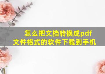 怎么把文档转换成pdf文件格式的软件下载到手机