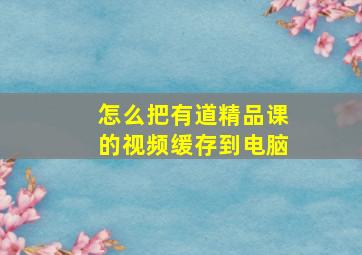 怎么把有道精品课的视频缓存到电脑